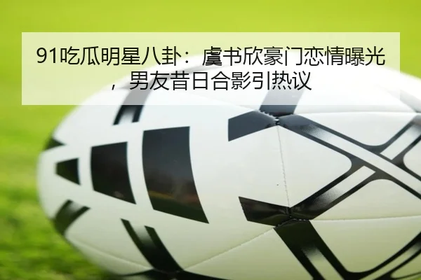 91吃瓜明星八卦：虞书欣豪门恋情曝光，男友昔日合影引热议